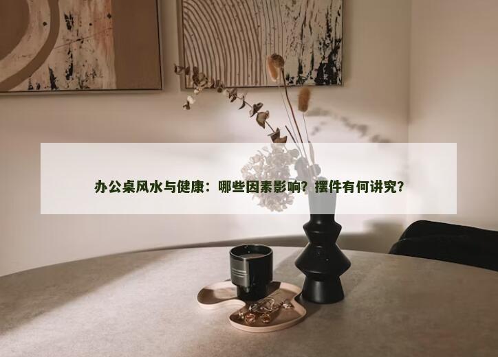 办公桌风水与健康：哪些因素影响？摆件有何讲究？